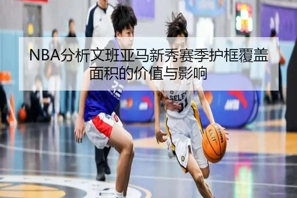 NBA分析文班亚马新秀赛季护框覆盖面积的价值与影响（kaiyun）
